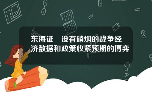 东海证劵没有硝烟的战争经济数据和政策收紧预期的博弈