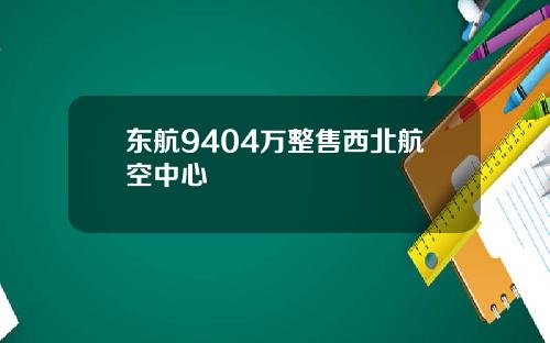 东航9404万整售西北航空中心