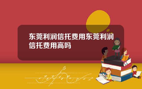 东莞利润信托费用东莞利润信托费用高吗