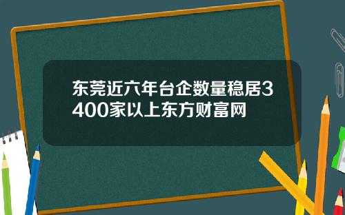 东莞近六年台企数量稳居3400家以上东方财富网