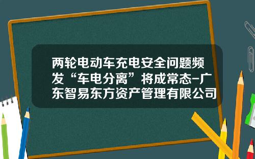 两轮电动车充电安全问题频发“车电分离”将成常态-广东智易东方资产管理有限公司怎么样.