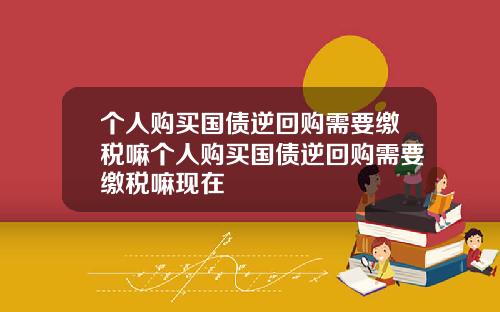 个人购买国债逆回购需要缴税嘛个人购买国债逆回购需要缴税嘛现在