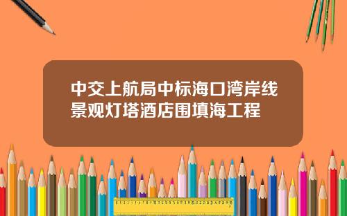 中交上航局中标海口湾岸线景观灯塔酒店围填海工程