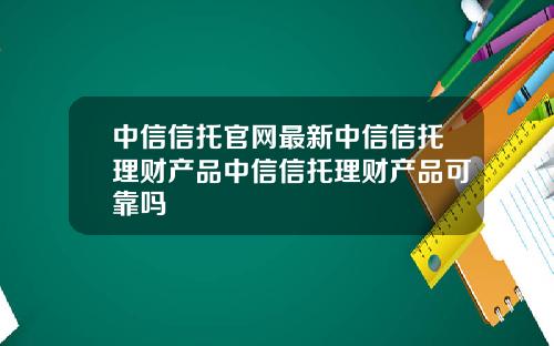 中信信托官网最新中信信托理财产品中信信托理财产品可靠吗