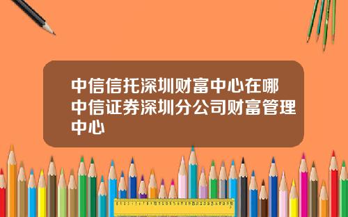 中信信托深圳财富中心在哪中信证券深圳分公司财富管理中心