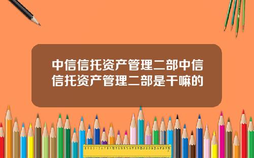 中信信托资产管理二部中信信托资产管理二部是干嘛的