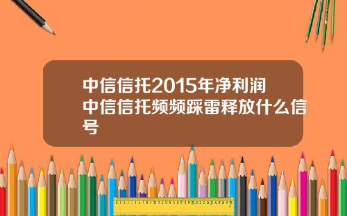 中信信托2015年净利润中信信托频频踩雷释放什么信号