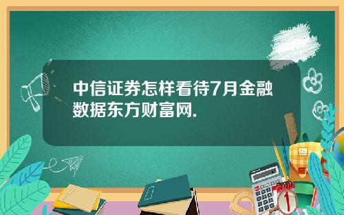 中信证券怎样看待7月金融数据东方财富网.