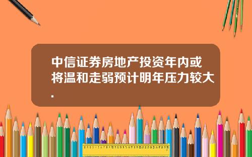 中信证券房地产投资年内或将温和走弱预计明年压力较大.