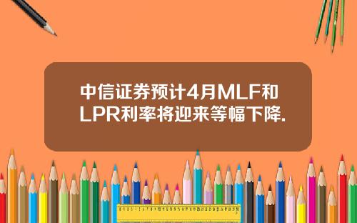 中信证券预计4月MLF和LPR利率将迎来等幅下降.