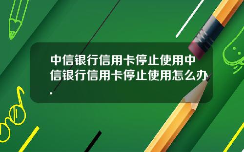 中信银行信用卡停止使用中信银行信用卡停止使用怎么办.