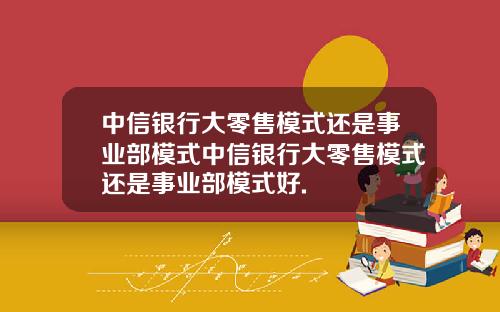 中信银行大零售模式还是事业部模式中信银行大零售模式还是事业部模式好.