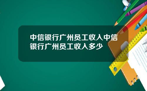 中信银行广州员工收入中信银行广州员工收入多少