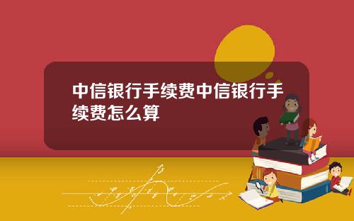 中信银行手续费中信银行手续费怎么算