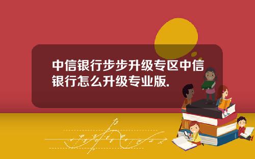 中信银行步步升级专区中信银行怎么升级专业版.