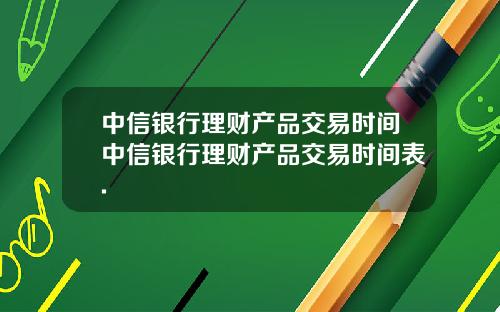 中信银行理财产品交易时间中信银行理财产品交易时间表.