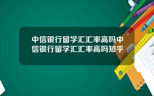 中信银行留学汇汇率高吗中信银行留学汇汇率高吗知乎