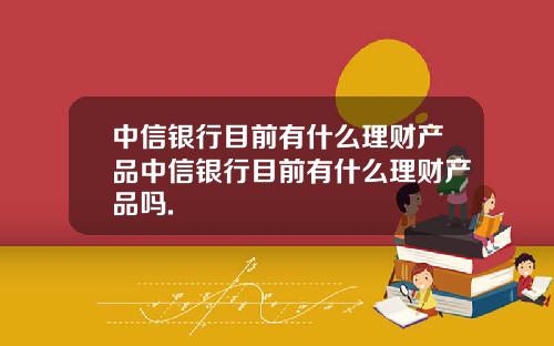 中信银行目前有什么理财产品中信银行目前有什么理财产品吗.