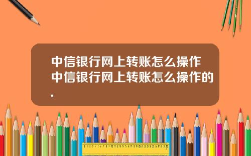 中信银行网上转账怎么操作中信银行网上转账怎么操作的.