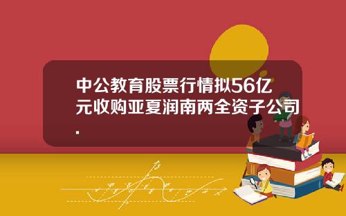 中公教育股票行情拟56亿元收购亚夏润南两全资子公司.