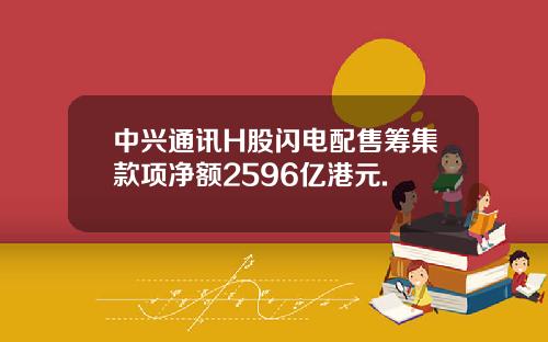 中兴通讯H股闪电配售筹集款项净额2596亿港元.