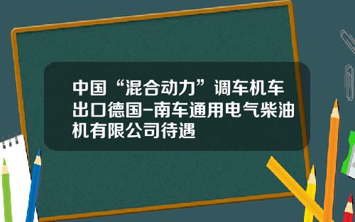中国“混合动力”调车机车出口德国-南车通用电气柴油机有限公司待遇