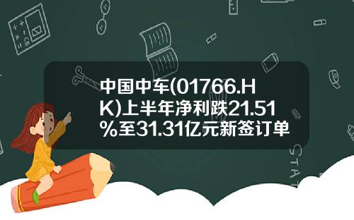 中国中车(01766.HK)上半年净利跌21.51%至31.31亿元新签订单为1309亿元-中国中车股票跌了多少