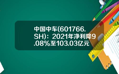 中国中车(601766.SH)：2021年净利降9.08%至103.03亿元拟10派1.8元-中国南车股票代码是多少
