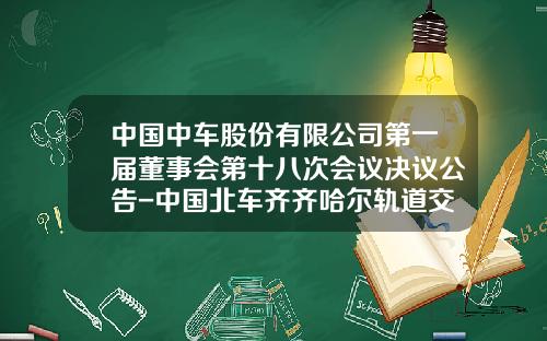 中国中车股份有限公司第一届董事会第十八次会议决议公告-中国北车齐齐哈尔轨道交通装备有限责任公司