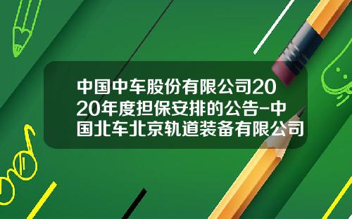 中国中车股份有限公司2020年度担保安排的公告-中国北车北京轨道装备有限公司