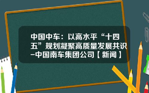 中国中车：以高水平“十四五”规划凝聚高质量发展共识-中国南车集团公司【新闻】