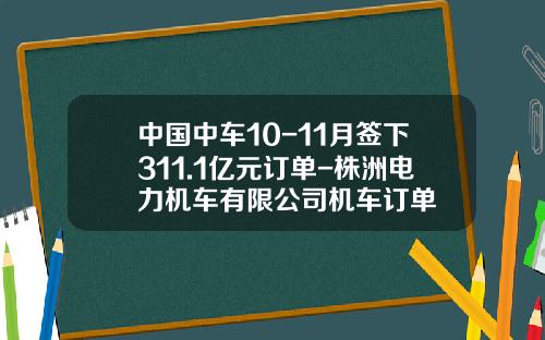 中国中车10-11月签下311.1亿元订单-株洲电力机车有限公司机车订单