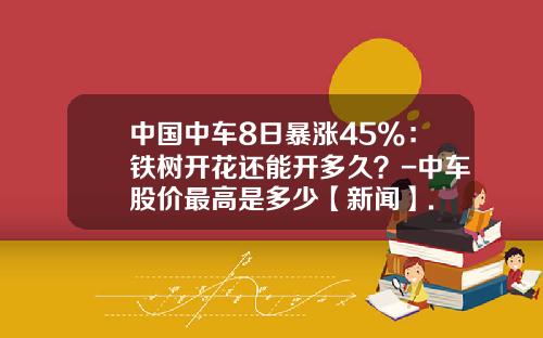 中国中车8日暴涨45%：铁树开花还能开多久？-中车股价最高是多少【新闻】.