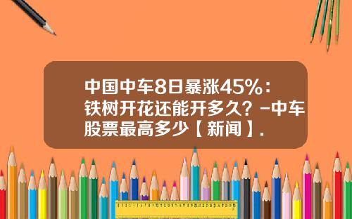 中国中车8日暴涨45%：铁树开花还能开多久？-中车股票最高多少【新闻】.