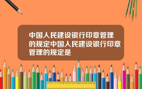中国人民建设银行印章管理的规定中国人民建设银行印章管理的规定是