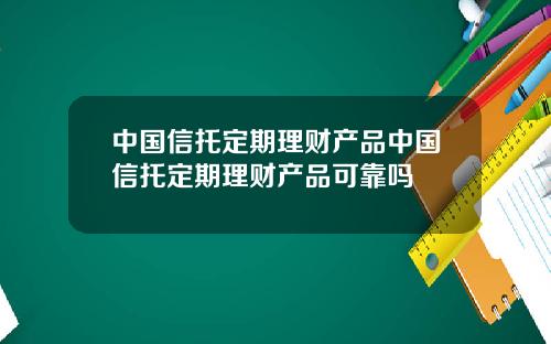 中国信托定期理财产品中国信托定期理财产品可靠吗