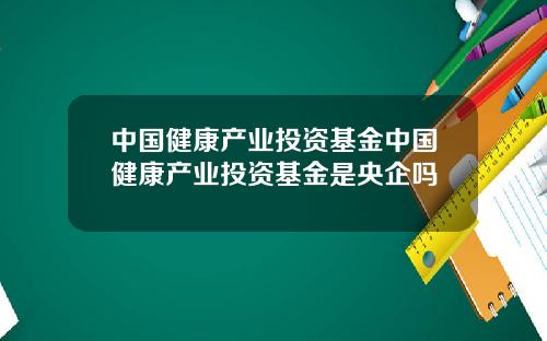中国健康产业投资基金中国健康产业投资基金是央企吗