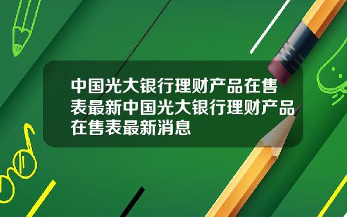 中国光大银行理财产品在售表最新中国光大银行理财产品在售表最新消息