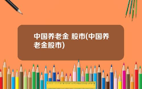 中国养老金 股市(中国养老金股市)