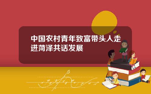 中国农村青年致富带头人走进菏泽共话发展