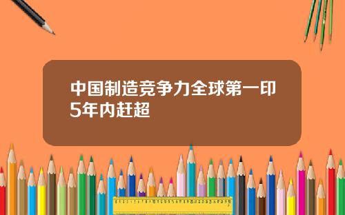 中国制造竞争力全球第一印5年内赶超