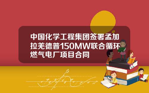 中国化学工程集团签署孟加拉羌德普150MW联合循环燃气电厂项目合同