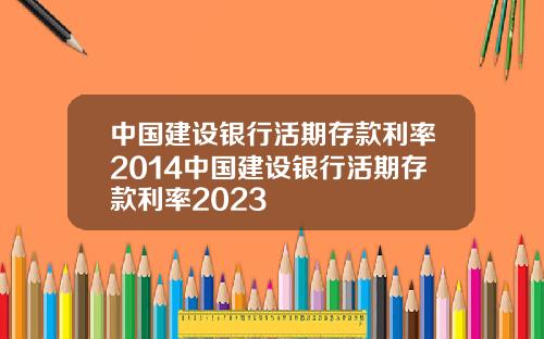 中国建设银行活期存款利率2014中国建设银行活期存款利率2023