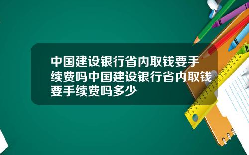 中国建设银行省内取钱要手续费吗中国建设银行省内取钱要手续费吗多少
