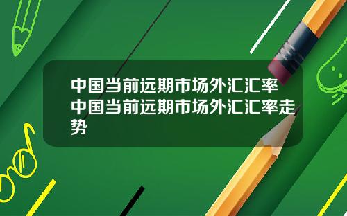 中国当前远期市场外汇汇率中国当前远期市场外汇汇率走势