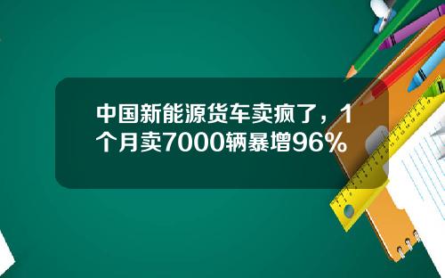 中国新能源货车卖疯了，1个月卖7000辆暴增96%