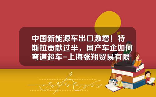 中国新能源车出口激增！特斯拉贡献过半，国产车企如何弯道超车-上海张翔贸易有限公司【新闻】.