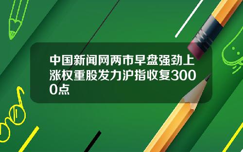 中国新闻网两市早盘强劲上涨权重股发力沪指收复3000点