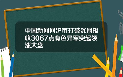 中国新闻网沪市打破沉闷报收3067点有色异军突起领涨大盘