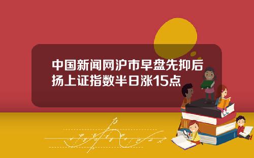 中国新闻网沪市早盘先抑后扬上证指数半日涨15点
